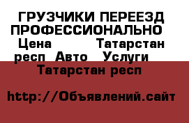 ГРУЗЧИКИ ПЕРЕЕЗД ПРОФЕССИОНАЛЬНО › Цена ­ 300 - Татарстан респ. Авто » Услуги   . Татарстан респ.